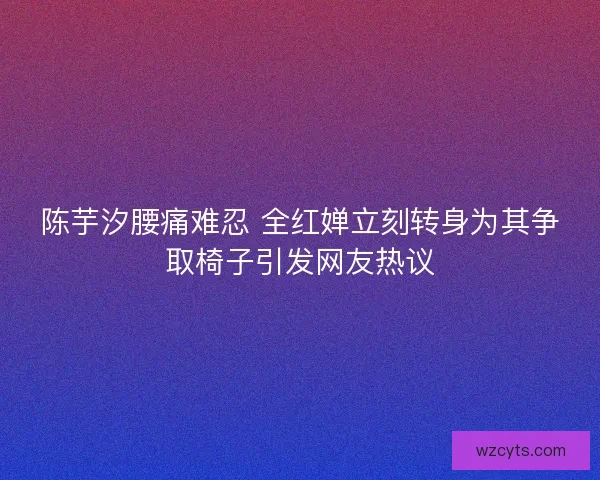 陈芋汐腰痛难忍 全红婵立刻转身为其争取椅子引发网友热议