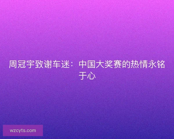 周冠宇致谢车迷：中国大奖赛的热情永铭于心