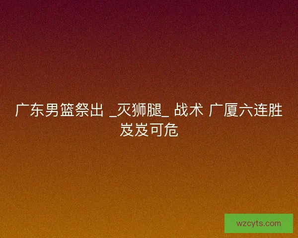 广东男篮祭出 _灭狮腿_ 战术 广厦六连胜岌岌可危