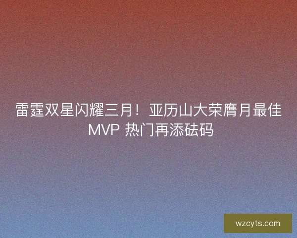 雷霆双星闪耀三月！亚历山大荣膺月最佳 MVP 热门再添砝码