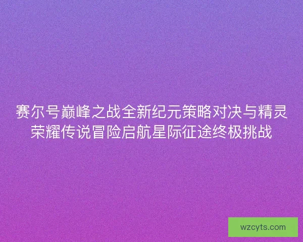 赛尔号巅峰之战全新纪元策略对决与精灵荣耀传说冒险启航星际征途终极挑战