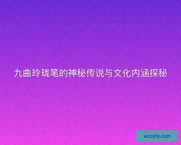 九曲玲珑笔的神秘传说与文化内涵探秘