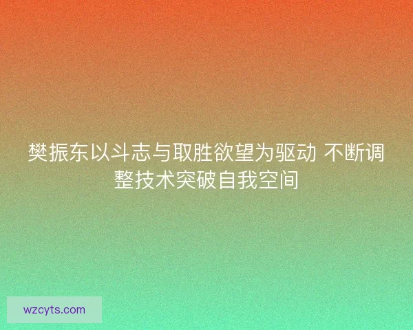 樊振东以斗志与取胜欲望为驱动 不断调整技术突破自我空间
