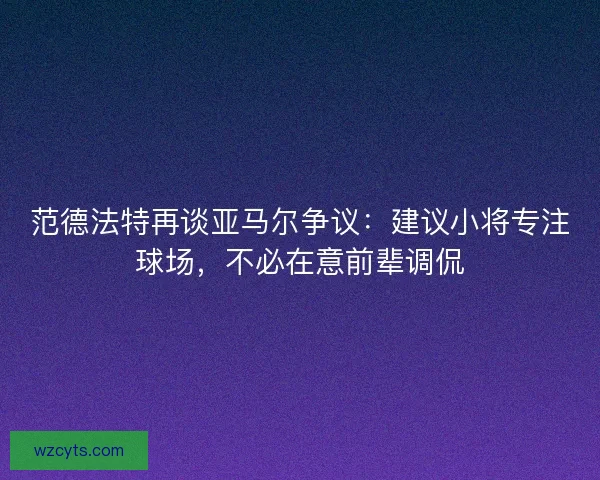 范德法特再谈亚马尔争议：建议小将专注球场，不必在意前辈调侃