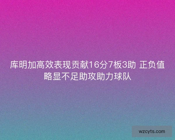 库明加高效表现贡献16分7板3助 正负值略显不足助攻助力球队 库明加高效表现贡献16分7板3助 正负值略显不足助攻助力球队