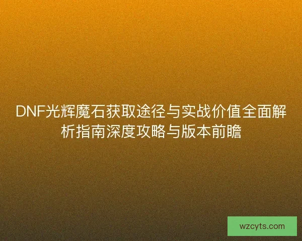 DNF光辉魔石获取途径与实战价值全面解析指南深度攻略与版本前瞻