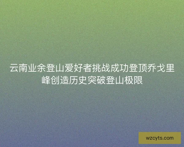 云南业余登山爱好者挑战成功登顶乔戈里峰创造历史突破登山极限