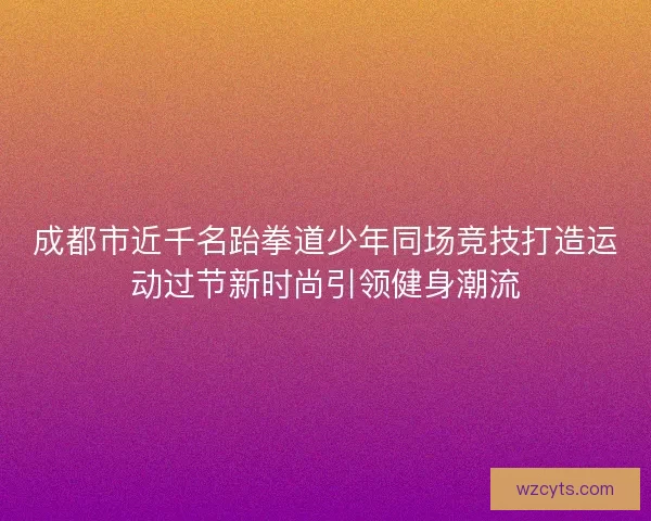 成都市近千名跆拳道少年同场竞技打造运动过节新时尚引领健身潮流